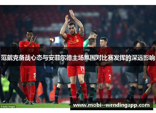 范戴克备战心态与安菲尔德主场氛围对比赛发挥的深远影响