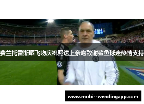 费兰托雷斯晒飞吻庆祝照送上亲吻致谢鲨鱼球迷热情支持