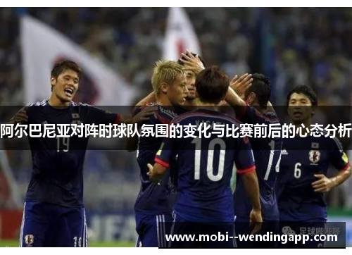 阿尔巴尼亚对阵时球队氛围的变化与比赛前后的心态分析